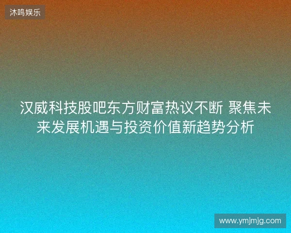 汉威科技股吧东方财富热议不断 聚焦未来发展机遇与投资价值新趋势分析 汉威科技股吧东方财富热议不断 聚焦未来发展机遇与投资价值新趋势分析