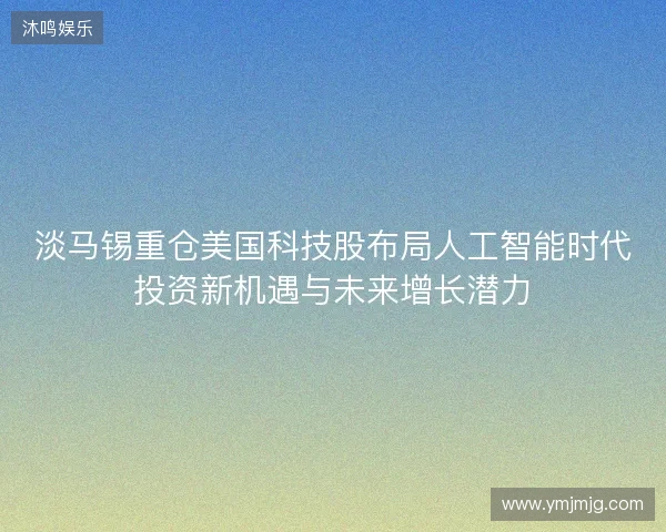 淡马锡重仓美国科技股布局人工智能时代投资新机遇与未来增长潜力 淡马锡重仓美国科技股布局人工智能时代投资新机遇与未来增长潜力